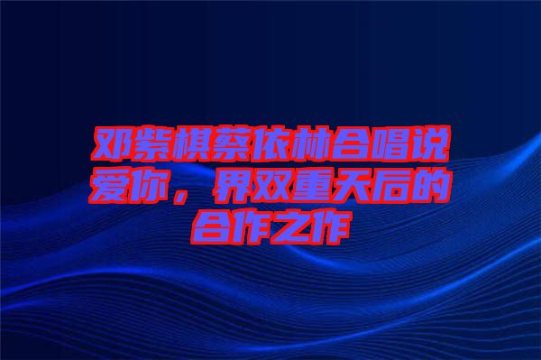 鄧紫棋蔡依林合唱說愛你，界雙重天后的合作之作