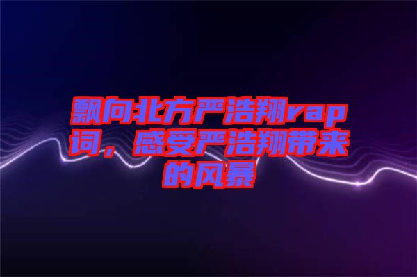 飄向北方嚴浩翔rap詞，感受嚴浩翔帶來的風暴