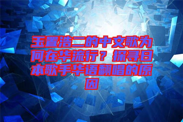 玉置浩二的中文歌為何在華流行？探尋日本歌手華語翻唱的原因
