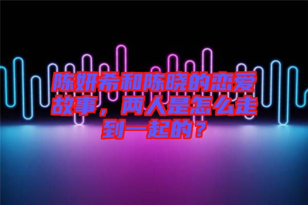 陳妍希和陳曉的戀愛故事，兩人是怎么走到一起的？