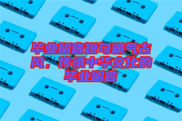 畢業(yè)留言短句霸氣古風，傳承中華文化的畢業(yè)留言
