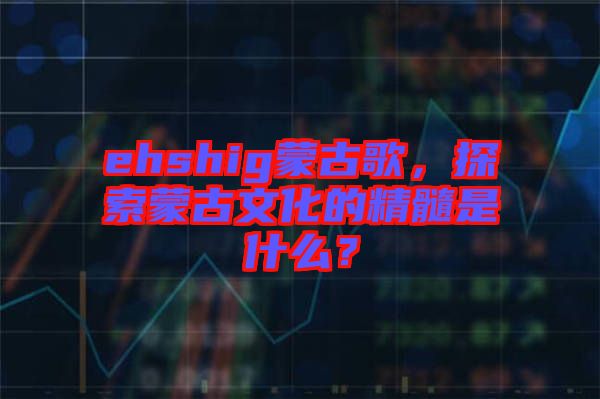 ehshig蒙古歌，探索蒙古文化的精髓是什么？