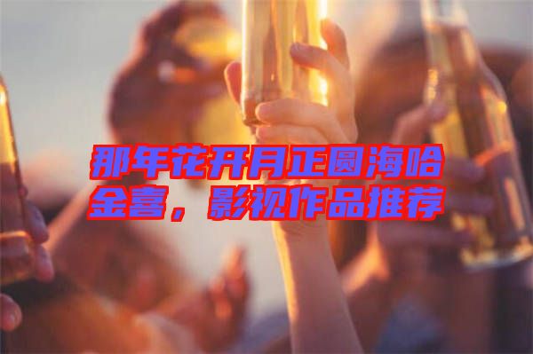 那年花開(kāi)月正圓海哈金喜，影視作品推薦