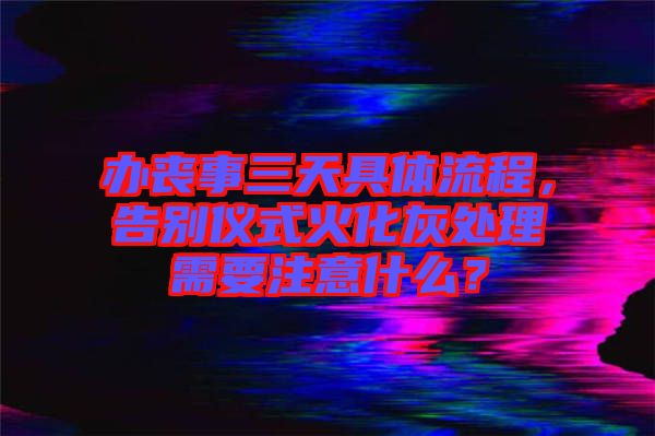 辦喪事三天具體流程，告別儀式火化灰處理需要注意什么？