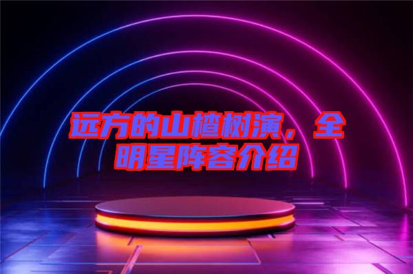 遠(yuǎn)方的山楂樹(shù)演，全明星陣容介紹