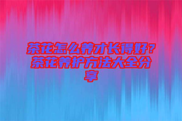 茶花怎么養(yǎng)才長(zhǎng)得好？茶花養(yǎng)護(hù)方法大全分享