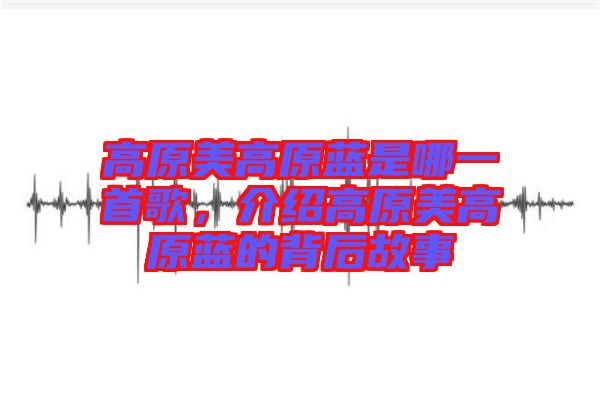 高原美高原藍是哪一首歌，介紹高原美高原藍的背后故事