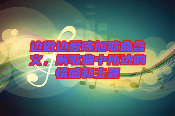 邊做邊愛陳旭歌曲含義，解歌曲中所達(dá)的情感和主題