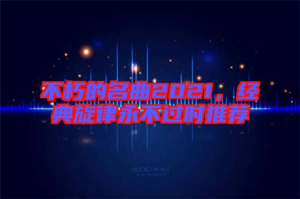 不朽的名曲2021，經(jīng)典旋律永不過時推薦