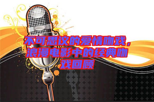 不可思議的愛(ài)情吻戲，浪漫電影中的經(jīng)典吻戲回顧