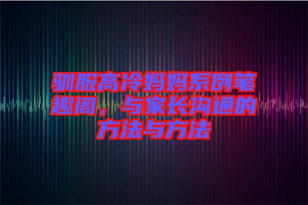 馴服高冷媽媽系例筆趣閣，與家長溝通的方法與方法