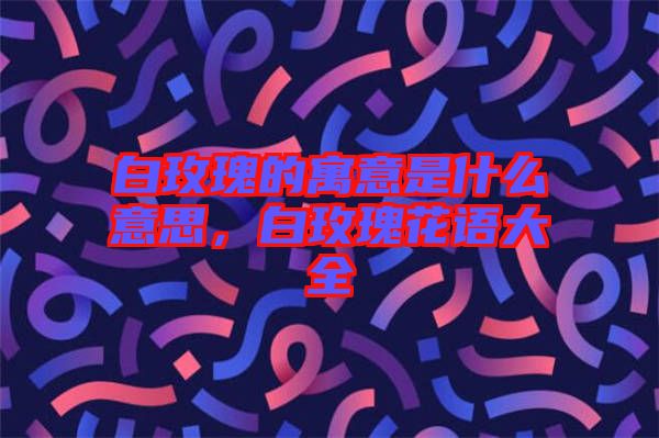 白玫瑰的寓意是什么意思，白玫瑰花語(yǔ)大全