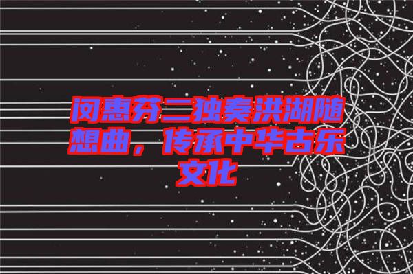 閔惠芬二獨奏洪湖隨想曲，傳承中華古樂文化