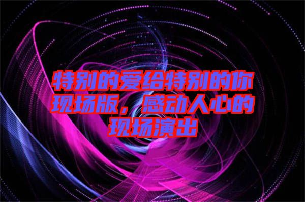 特別的愛給特別的你現(xiàn)場版，感動人心的現(xiàn)場演出
