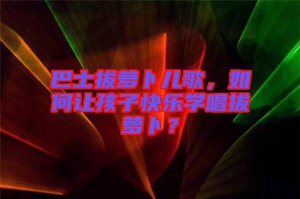 巴士拔蘿卜兒歌，如何讓孩子快樂學(xué)唱拔蘿卜？