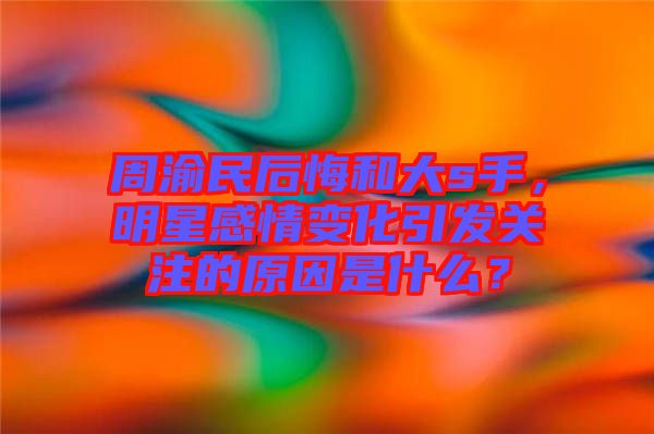 周渝民后悔和大s手，明星感情變化引發(fā)關(guān)注的原因是什么？