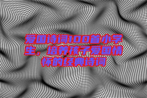 愛(ài)國(guó)詩(shī)詞100首小學(xué)生，培養(yǎng)孩子愛(ài)國(guó)情懷的經(jīng)典詩(shī)詞