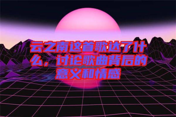 云之南這首歌達(dá)了什么，討論歌曲背后的意義和情感