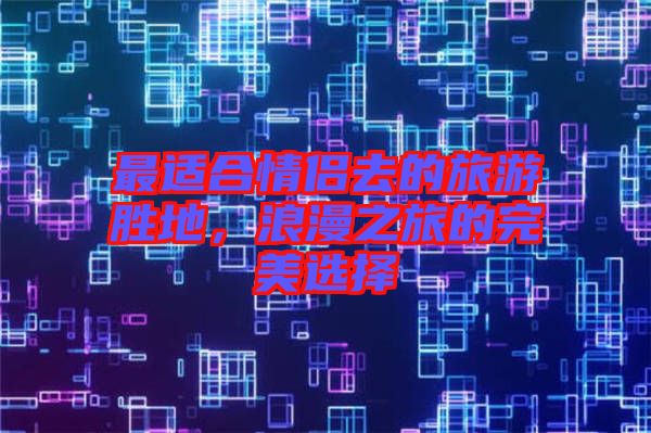 最適合情侶去的旅游勝地，浪漫之旅的完美選擇