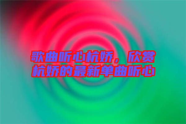 歌曲聽(tīng)心杭嬌，欣賞杭嬌的最新單曲聽(tīng)心