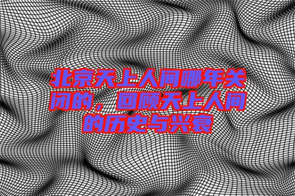 北京天上人間哪年關(guān)閉的，回顧天上人間的歷史與興衰