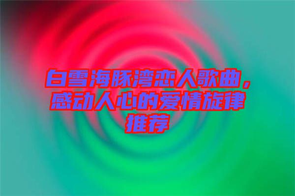 白雪海豚灣戀人歌曲，感動人心的愛情旋律推薦