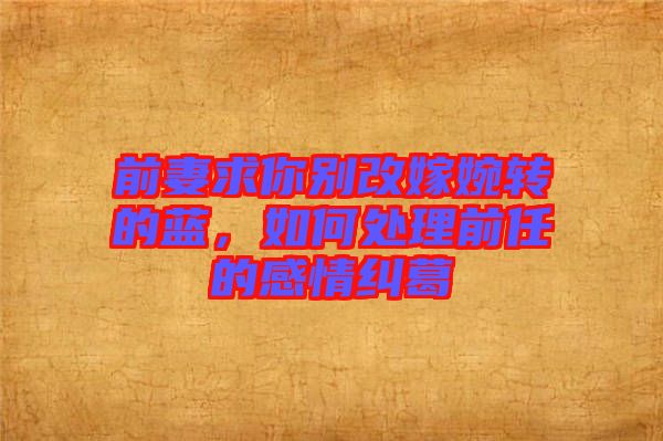 前妻求你別改嫁婉轉(zhuǎn)的藍(lán)，如何處理前任的感情糾葛