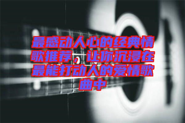 最感動人心的經(jīng)典情歌推薦，讓你沉浸在最能打動人的愛情歌曲中