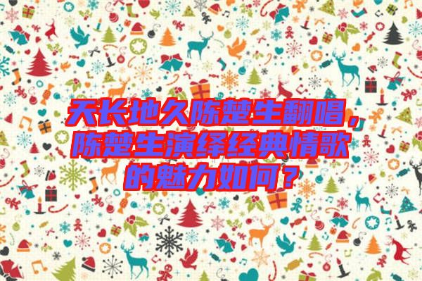 天長地久陳楚生翻唱，陳楚生演繹經(jīng)典情歌的魅力如何？
