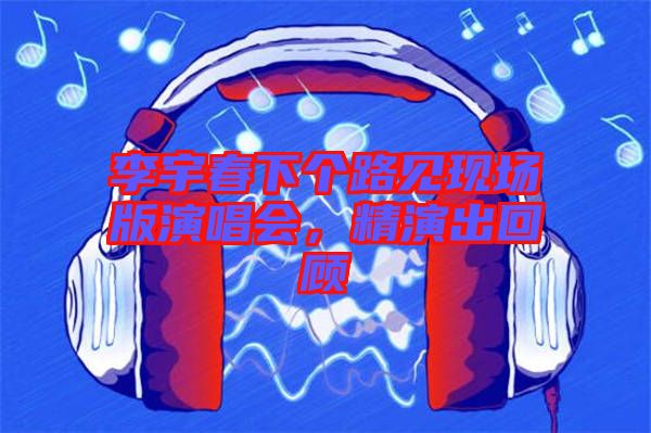李宇春下個(gè)路見(jiàn)現(xiàn)場(chǎng)版演唱會(huì)，精演出回顧