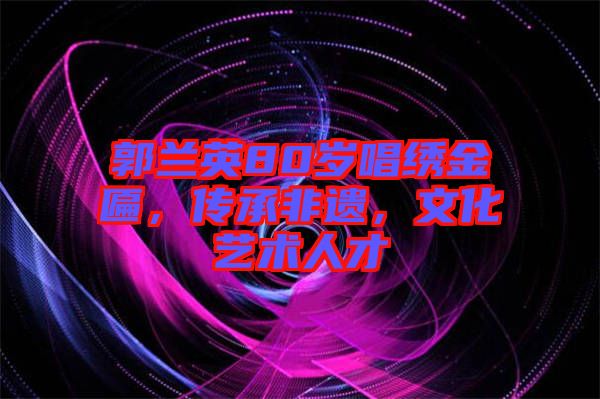 郭蘭英80歲唱繡金匾，傳承非遺，文化藝術(shù)人才