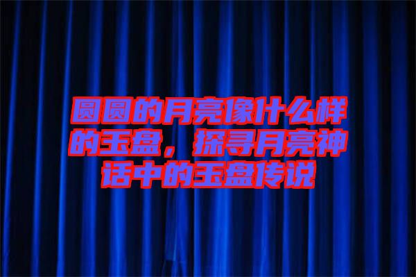 圓圓的月亮像什么樣的玉盤，探尋月亮神話中的玉盤傳說