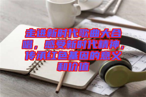 走進(jìn)新時代歌曲大合唱，感受新時代精神，傳承紅色基因的意義和價值