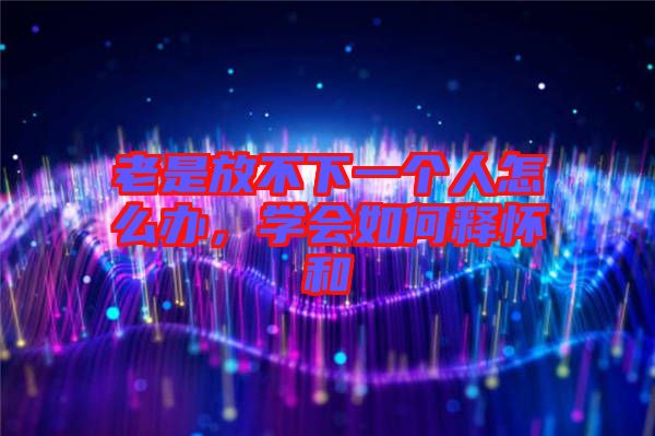 老是放不下一個(gè)人怎么辦，學(xué)會(huì)如何釋懷和