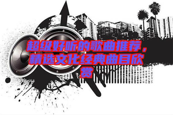 超級(jí)好聽的歌曲推薦，精選文化經(jīng)典曲目欣賞
