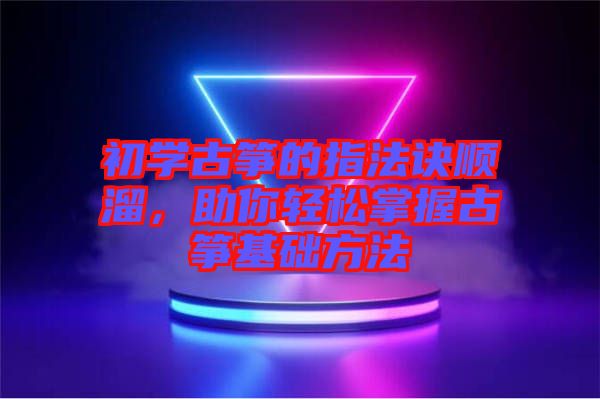 初學(xué)古箏的指法訣順溜，助你輕松掌握古箏基礎(chǔ)方法