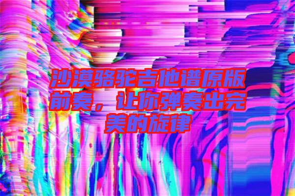 沙漠駱駝吉他譜原版前奏，讓你彈奏出完美的旋律