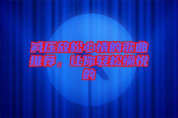 減壓放松心情的歌曲推薦，讓你輕松愉悅的
