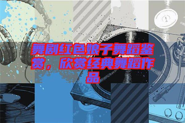 舞劇紅色娘子舞蹈鑒賞，欣賞經(jīng)典舞蹈作品