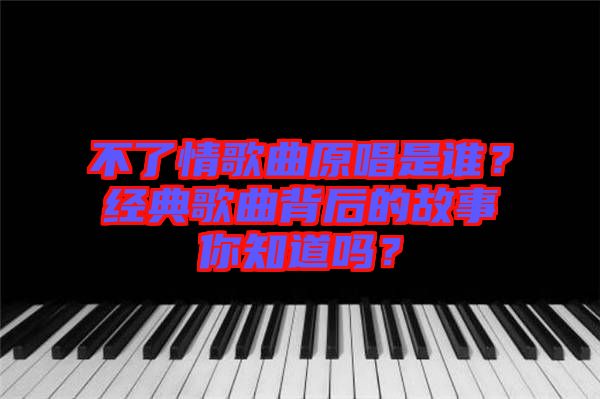 不了情歌曲原唱是誰？經(jīng)典歌曲背后的故事你知道嗎？