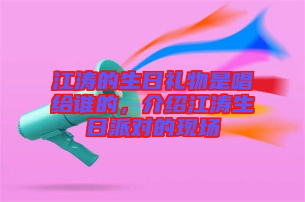 江濤的生日禮物是唱給誰的，介紹江濤生日派對的現(xiàn)場