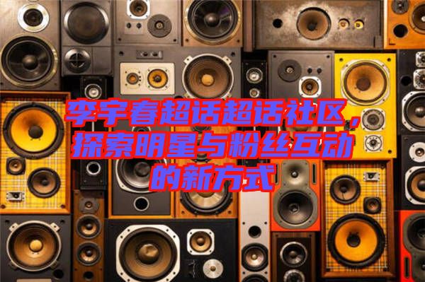 李宇春超話超話社區(qū)，探索明星與粉絲互動的新方式