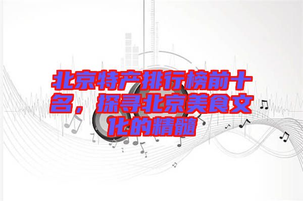 北京特產(chǎn)排行榜前十名，探尋北京美食文化的精髓
