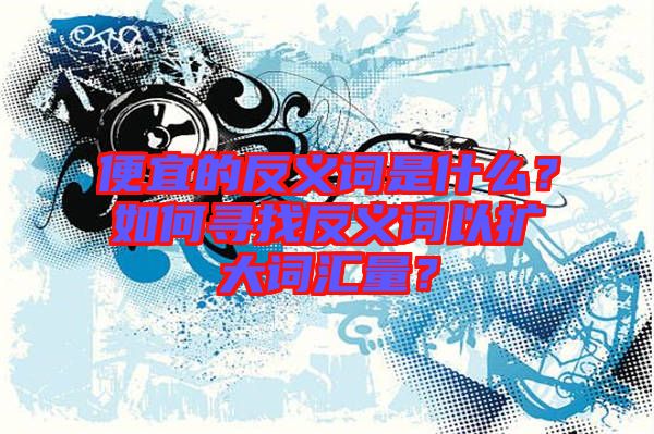 便宜的反義詞是什么？如何尋找反義詞以擴(kuò)大詞匯量？