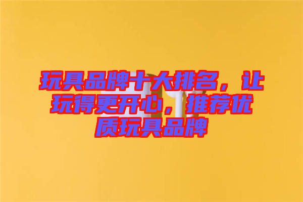 玩具品牌十大排名，讓玩得更開(kāi)心，推薦優(yōu)質(zhì)玩具品牌