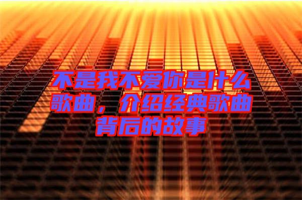 不是我不愛(ài)你是什么歌曲，介紹經(jīng)典歌曲背后的故事