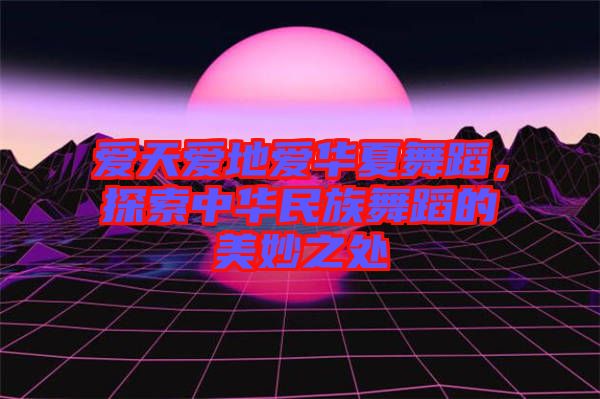 愛(ài)天愛(ài)地愛(ài)華夏舞蹈，探索中華民族舞蹈的美妙之處