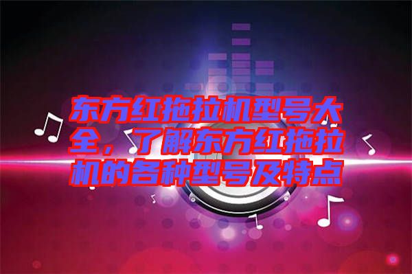 東方紅拖拉機型號大全，了解東方紅拖拉機的各種型號及特點