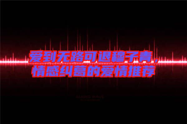 愛到無路可退穆子青，情感糾葛的愛情推薦