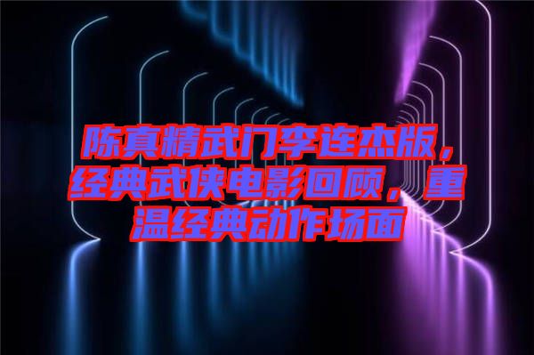 陳真精武門李連杰版，經(jīng)典武俠電影回顧，重溫經(jīng)典動(dòng)作場(chǎng)面